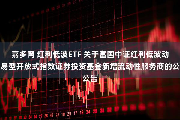嘉多网 红利低波ETF 关于富国中证红利低波动交易型开放式指数证券投资基金新增流动性服务商的公告