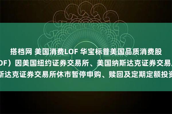搭档网 美国消费LOF 华宝标普美国品质消费股票指数证券投资基金（LOF）因美国纽约证券交易所、美国纳斯达克证券交易所休市暂停申购、赎回及定期定额投资业务的公告