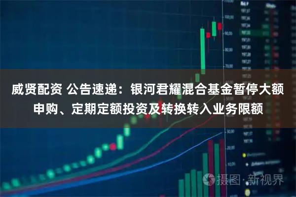 威贤配资 公告速递：银河君耀混合基金暂停大额申购、定期定额投资及转换转入业务限额