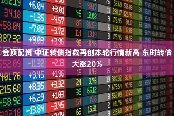 金顶配资 中证转债指数再创本轮行情新高 东时转债大涨20%