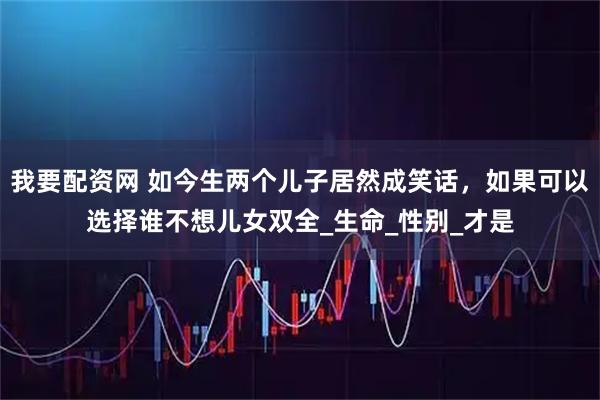 我要配资网 如今生两个儿子居然成笑话,如果可以选择谁不想儿女双全_生命_性别_才是