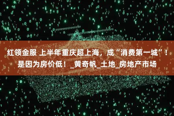 红领金服 上半年重庆超上海，成“消费第一城”！是因为房价低！_黄奇帆_土地_房地产市场