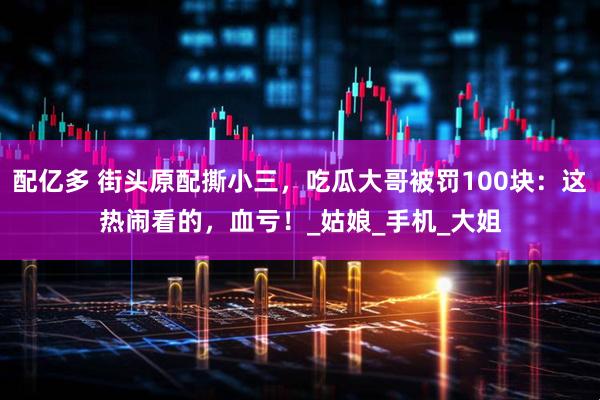 配亿多 街头原配撕小三，吃瓜大哥被罚100块：这热闹看的，血亏！_姑娘_手机_大姐