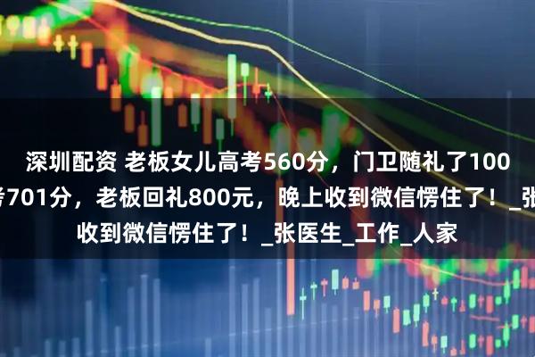 深圳配资 老板女儿高考560分，门卫随礼了1000元；门卫儿子考701分，老板回礼800元，晚上收到微信愣住了！_张医生_工作_人家