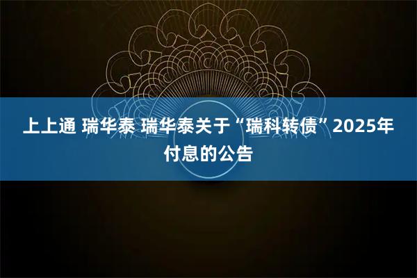 上上通 瑞华泰 瑞华泰关于“瑞科转债”2025年付息的公告