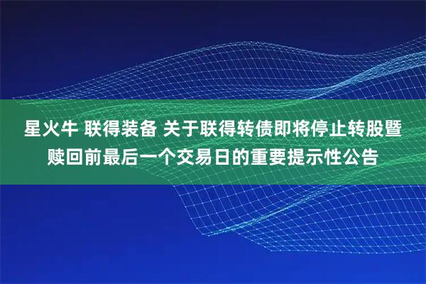 星火牛 联得装备 关于联得转债即将停止转股暨赎回前最后一个交易日的重要提示性公告