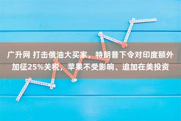 广升网 打击俄油大买家，特朗普下令对印度额外加征25%关税，苹果不受影响、追加在美投资