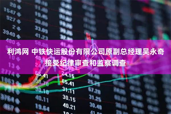 利鸿网 中铁快运股份有限公司原副总经理吴永奇接受纪律审查和监察调查
