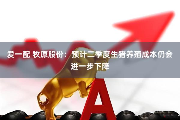 爱一配 牧原股份：预计二季度生猪养殖成本仍会进一步下降