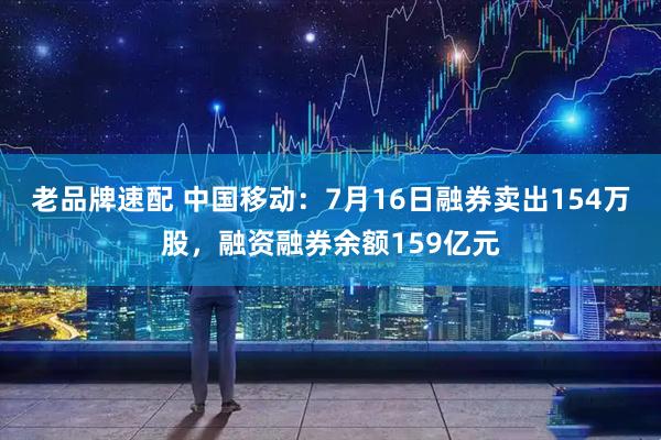 老品牌速配 中国移动：7月16日融券卖出154万股，融资融券余额159亿元