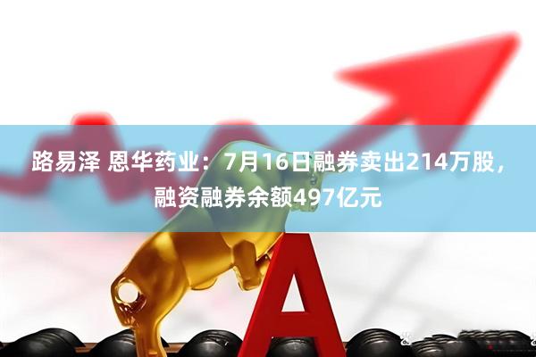 路易泽 恩华药业：7月16日融券卖出214万股，融资融券余额497亿元