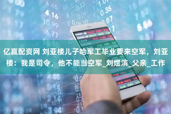 亿赢配资网 刘亚楼儿子哈军工毕业要来空军，刘亚楼：我是司令，他不能当空军_刘煜滨_父亲_工作