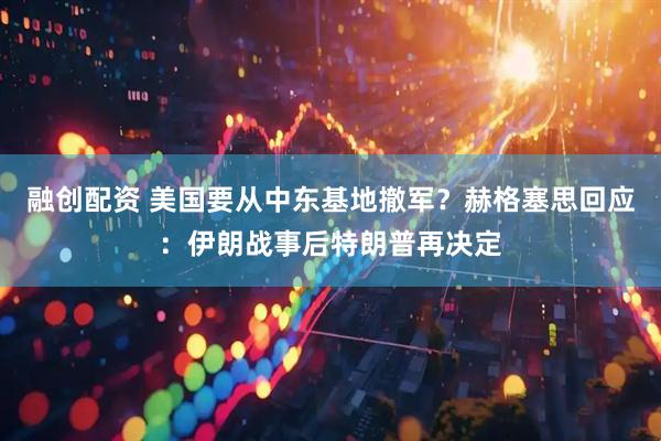 融创配资 美国要从中东基地撤军？赫格塞思回应：伊朗战事后特朗普再决定