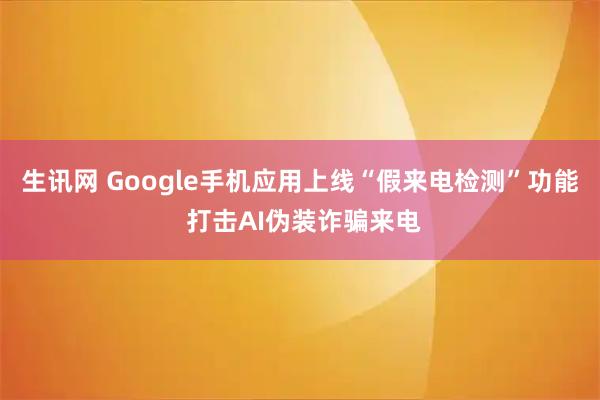 生讯网 Google手机应用上线“假来电检测”功能 打击AI伪装诈骗来电