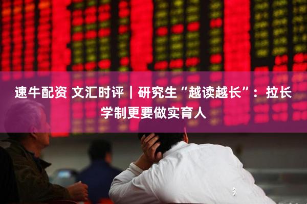 速牛配资 文汇时评｜研究生“越读越长”：拉长学制更要做实育人