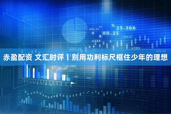 赤盈配资 文汇时评丨别用功利标尺框住少年的理想
