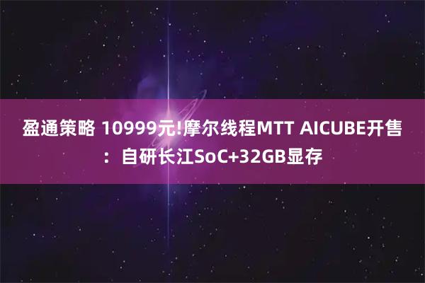 盈通策略 10999元!摩尔线程MTT AICUBE开售：自研长江SoC+32GB显存