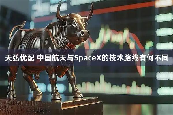 天弘优配 中国航天与SpaceX的技术路线有何不同