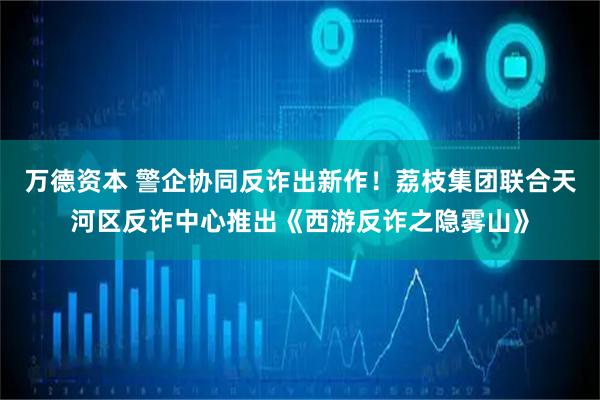 万德资本 警企协同反诈出新作！荔枝集团联合天河区反诈中心推出《西游反诈之隐雾山》