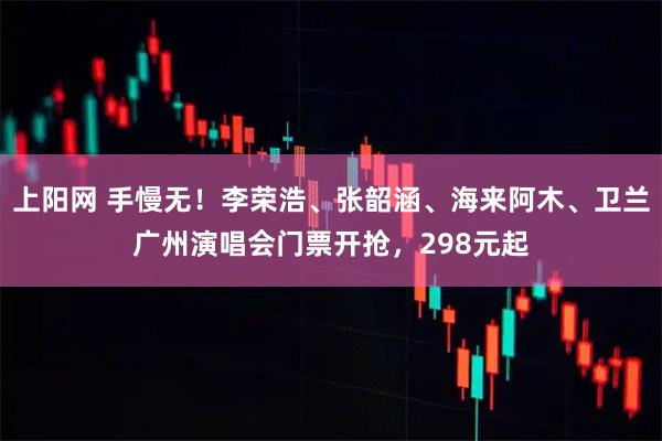 上阳网 手慢无！李荣浩、张韶涵、海来阿木、卫兰广州演唱会门票开抢，298元起