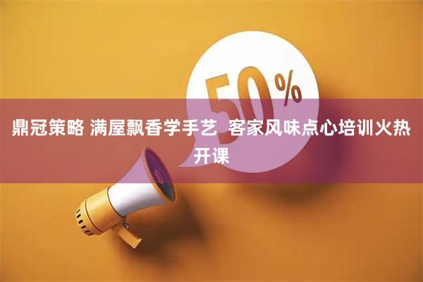 鼎冠策略 满屋飘香学手艺  客家风味点心培训火热开课