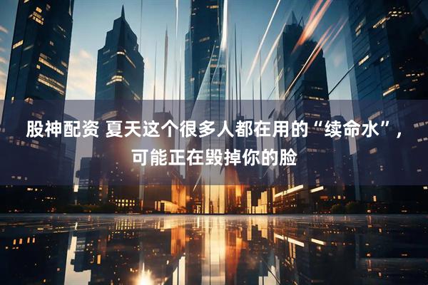 股神配资 夏天这个很多人都在用的“续命水”，可能正在毁掉你的脸